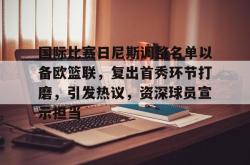 爱游戏网址 -关于国际比赛日尼斯调整名单以备欧篮联，复出首秀环节打磨，引发热议，资深球员宣示担当的信息